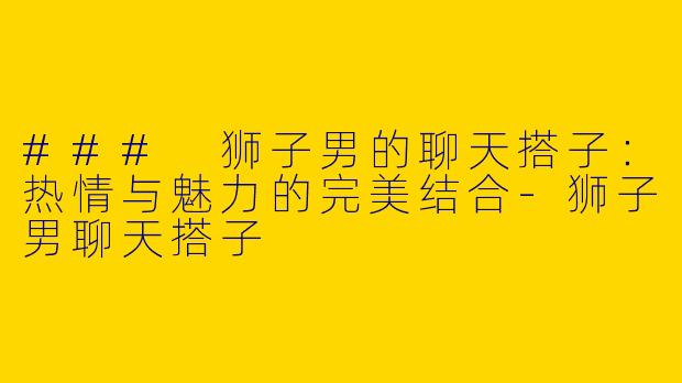 ### 狮子男的聊天搭子：热情与魅力的完美结合-狮子男聊天搭子