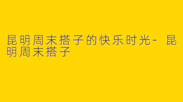 昆明周末搭子的快乐时光-昆明周末搭子