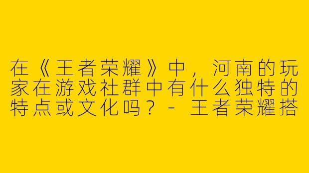 在《王者荣耀》中，河南的玩家在游戏社群中有什么独特的特点或文化吗？