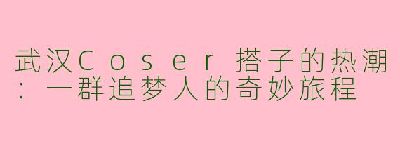 武汉Coser搭子的热潮：一群追梦人的奇妙旅程