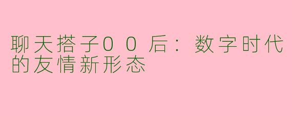 聊天搭子00后：数字时代的友情新形态