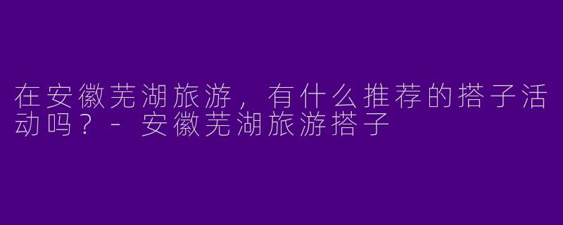 在安徽芜湖旅游，有什么推荐的搭子活动吗？