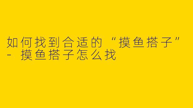 如何找到合适的“摸鱼搭子”-摸鱼搭子怎么找