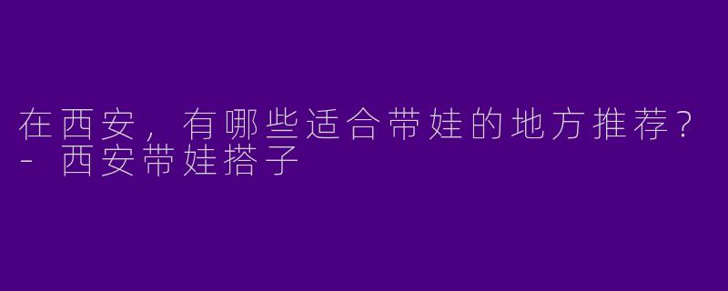在西安，有哪些适合带娃的地方推荐？