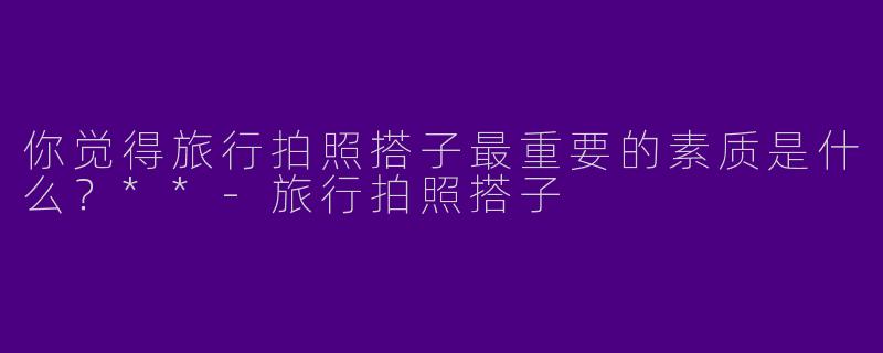 你觉得旅行拍照搭子最重要的素质是什么?**