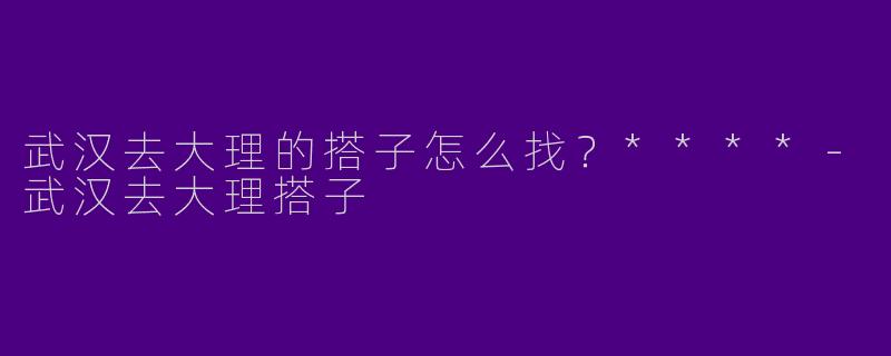 武汉去大理的搭子怎么找？****-武汉去大理搭子