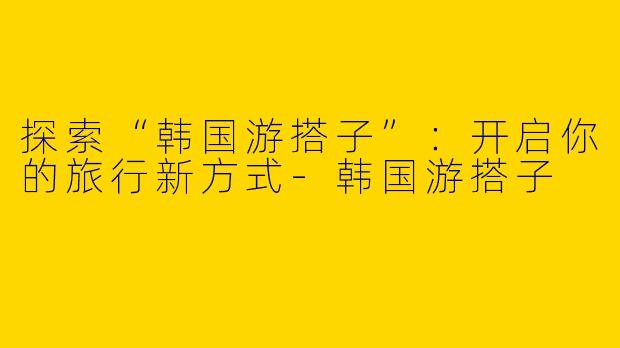 探索“韩国游搭子”:开启你的旅行新方式