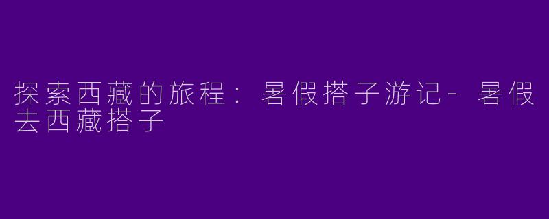 探索西藏的旅程：暑假搭子游记-暑假去西藏搭子