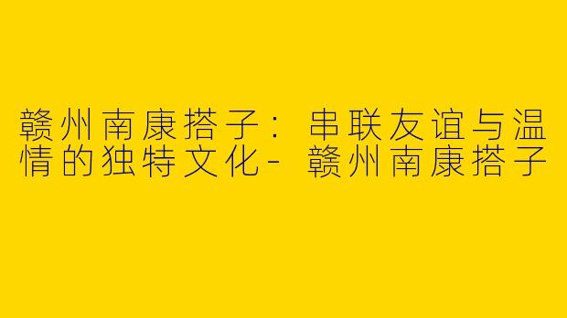 赣州南康搭子：串联友谊与温情的独特文化-赣州南康搭子