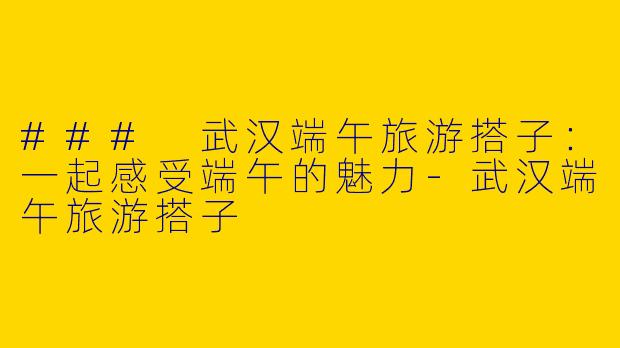### 武汉端午旅游搭子：一起感受端午的魅力-武汉端午旅游搭子