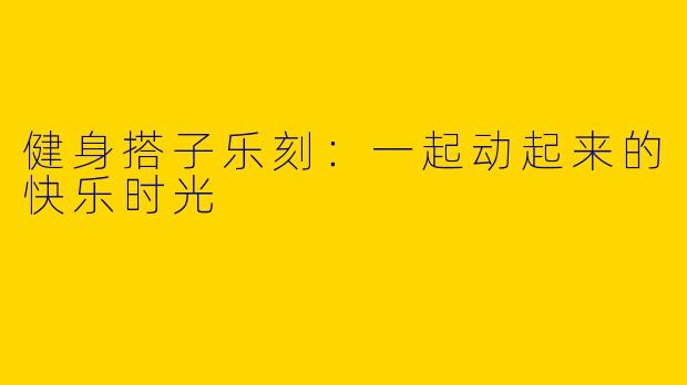 健身搭子乐刻：一起动起来的快乐时光