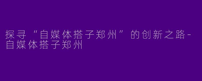 探寻“自媒体搭子郑州”的创新之路-自媒体搭子郑州