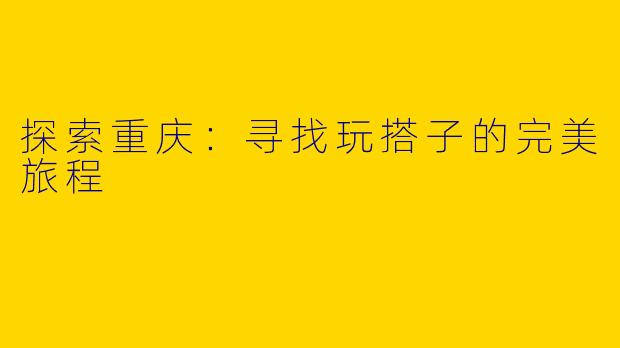 探索重庆：寻找玩搭子的完美旅程