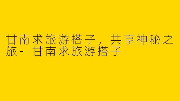 甘南求旅游搭子，共享神秘之旅-甘南求旅游搭子