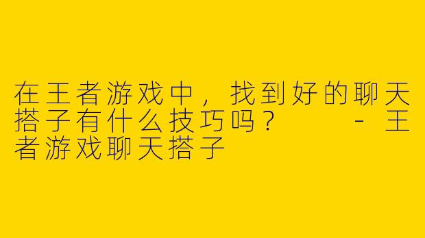 在王者游戏中，找到好的聊天搭子有什么技巧吗？  
