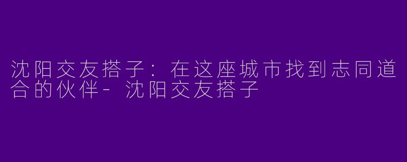 沈阳交友搭子：在这座城市找到志同道合的伙伴-沈阳交友搭子