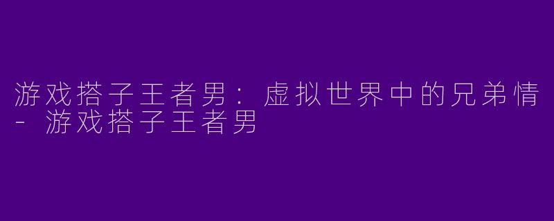 游戏搭子王者男：虚拟世界中的兄弟情-游戏搭子王者男