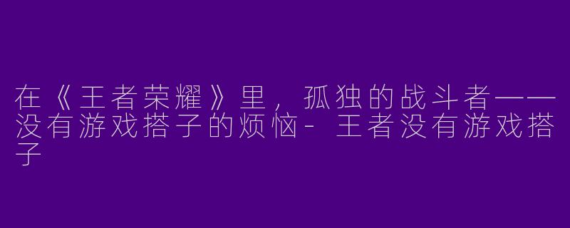 在《王者荣耀》里，孤独的战斗者——没有游戏搭子的烦恼-王者没有游戏搭子
