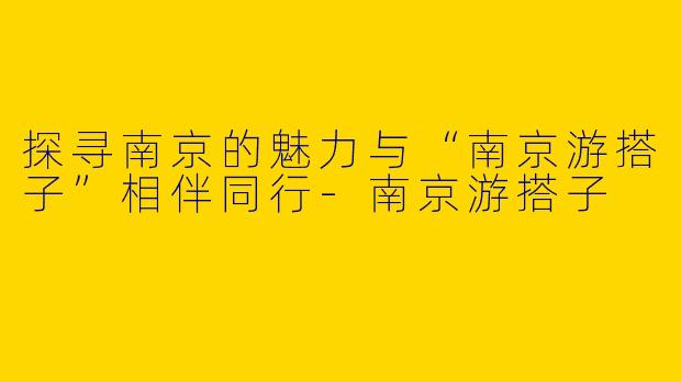 探寻南京的魅力与“南京游搭子”相伴同行-南京游搭子