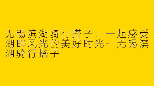 无锡滨湖骑行搭子：一起感受湖畔风光的美好时光-无锡滨湖骑行搭子