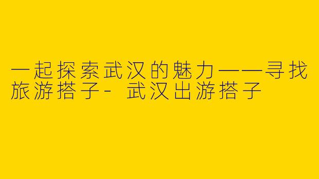 一起探索武汉的魅力——寻找旅游搭子