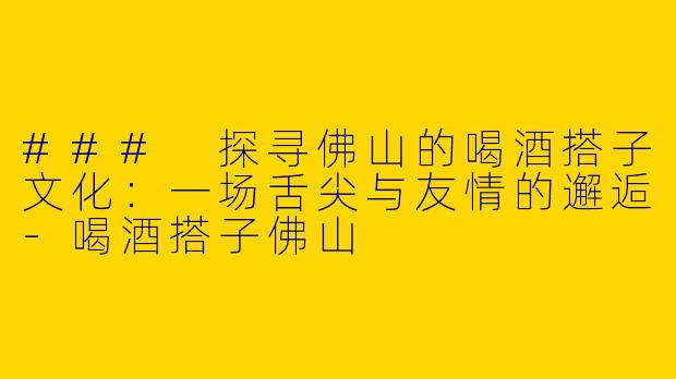 ### 探寻佛山的喝酒搭子文化：一场舌尖与友情的邂逅-喝酒搭子佛山
