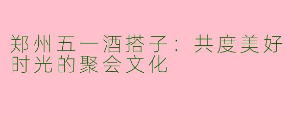 郑州五一酒搭子:共度美好时光的聚会文化