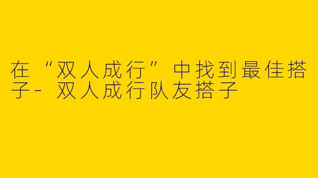 在“双人成行”中找到最佳搭子-双人成行队友搭子