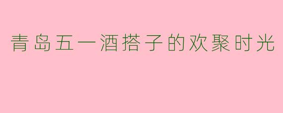 青岛五一酒搭子的欢聚时光