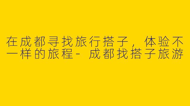 在成都寻找旅行搭子，体验不一样的旅程-成都找搭子旅游