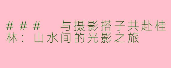 ### 与摄影搭子共赴桂林：山水间的光影之旅