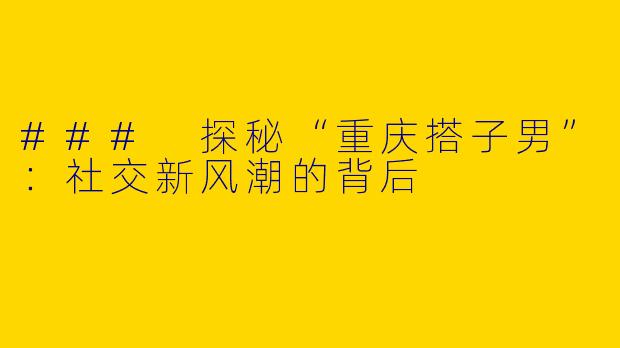 ### 探秘“重庆搭子男”：社交新风潮的背后