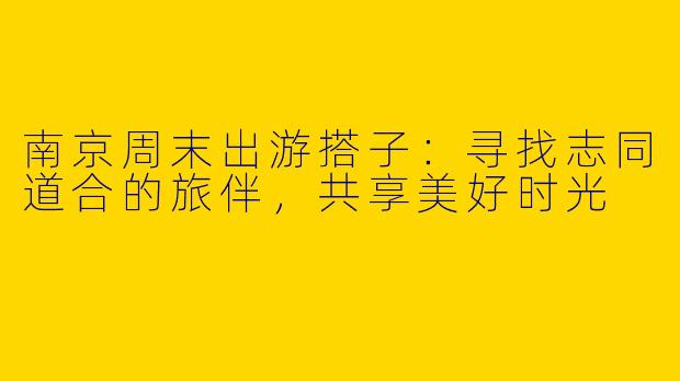 南京周末出游搭子：寻找志同道合的旅伴，共享美好时光