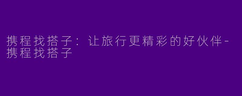 携程找搭子：让旅行更精彩的好伙伴-携程找搭子