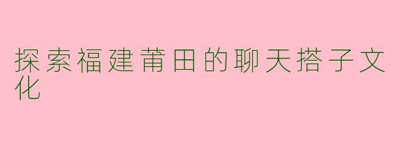 探索福建莆田的聊天搭子文化