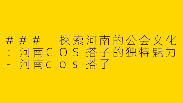 ### 探索河南的公会文化：河南COS搭子的独特魅力-河南cos搭子