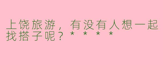 上饶旅游,有没有人想一起找搭子呢?****