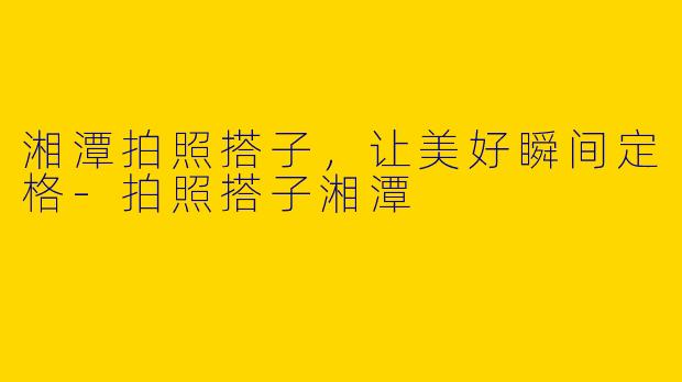湘潭拍照搭子，让美好瞬间定格-拍照搭子湘潭