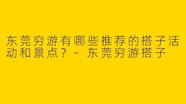 东莞穷游有哪些推荐的搭子活动和景点？