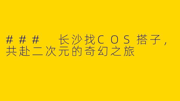 ### 长沙找COS搭子，共赴二次元的奇幻之旅