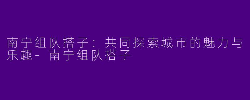 南宁组队搭子:共同探索城市的魅力与乐趣