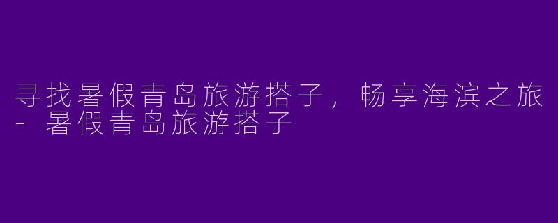 寻找暑假青岛旅游搭子，畅享海滨之旅-暑假青岛旅游搭子