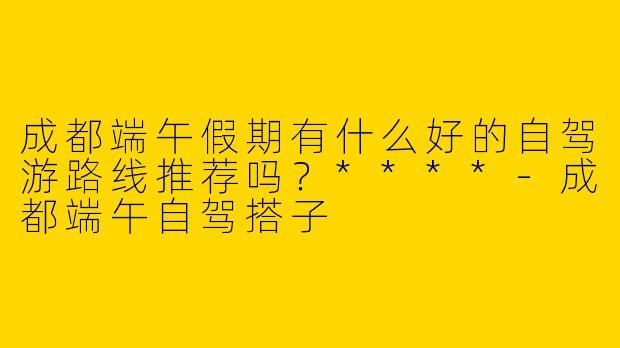 成都端午假期有什么好的自驾游路线推荐吗？****