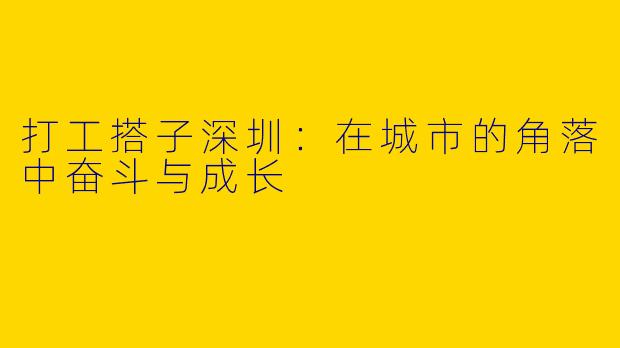 打工搭子深圳：在城市的角落中奋斗与成长
