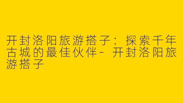 开封洛阳旅游搭子：探索千年古城的最佳伙伴-开封洛阳旅游搭子