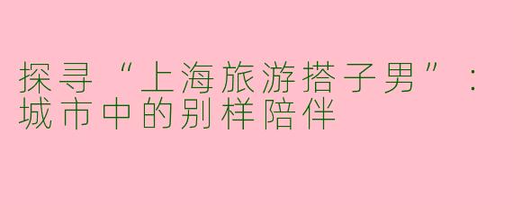 探寻“上海旅游搭子男”：城市中的别样陪伴