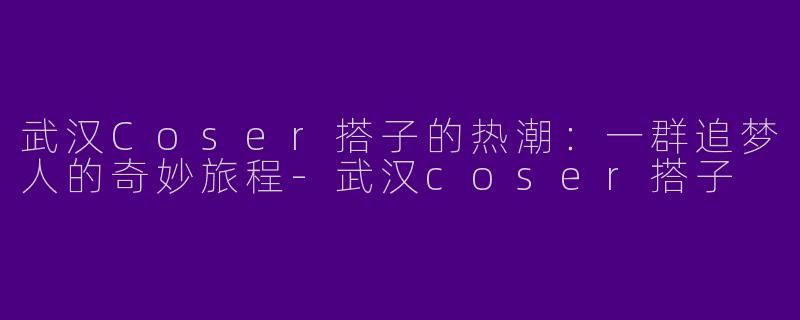 武汉Coser搭子的热潮：一群追梦人的奇妙旅程-武汉coser搭子