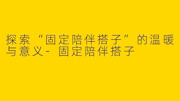 探索“固定陪伴搭子”的温暖与意义-固定陪伴搭子