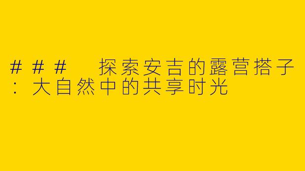 ### 探索安吉的露营搭子：大自然中的共享时光