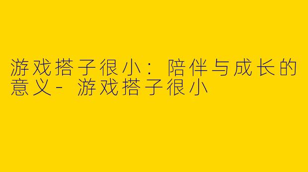 游戏搭子很小：陪伴与成长的意义-游戏搭子很小